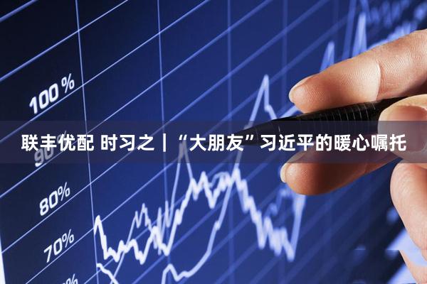 联丰优配 时习之｜“大朋友”习近平的暖心嘱托