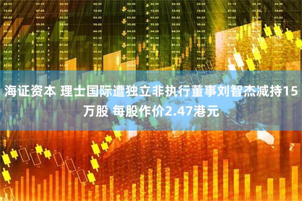 海证资本 理士国际遭独立非执行董事刘智杰减持15万股 每股作价2.47港元