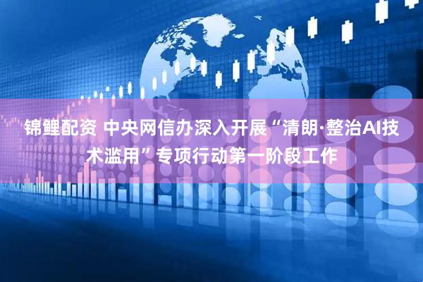 锦鲤配资 中央网信办深入开展“清朗·整治AI技术滥用”专项行动第一阶段工作