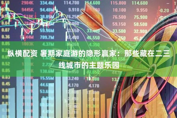 纵横配资 暑期家庭游的隐形赢家：那些藏在二三线城市的主题乐园