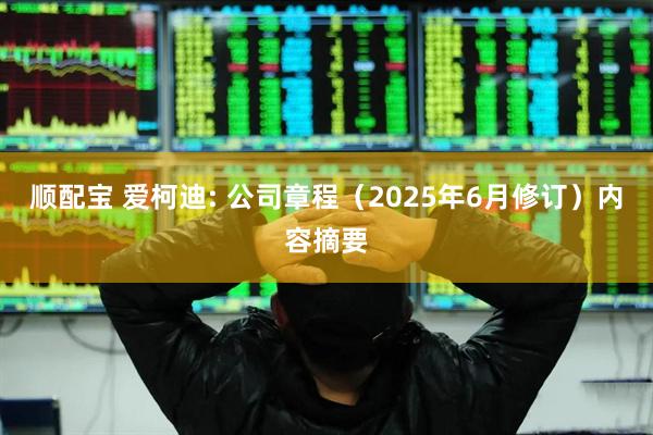 顺配宝 爱柯迪: 公司章程（2025年6月修订）内容摘要