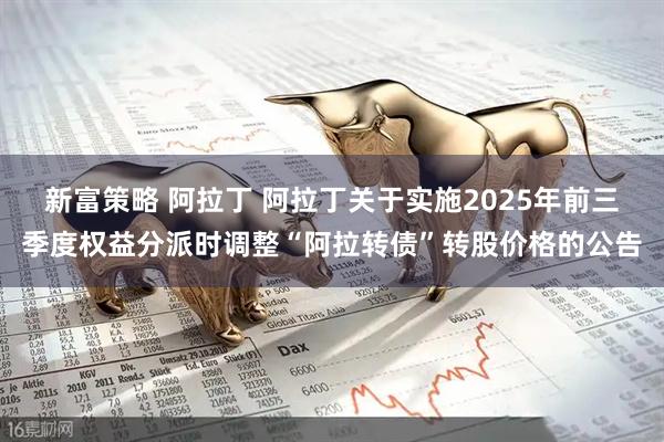 新富策略 阿拉丁 阿拉丁关于实施2025年前三季度权益分派时调整“阿拉转债”转股价格的公告
