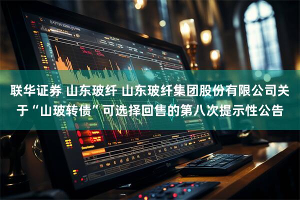 联华证券 山东玻纤 山东玻纤集团股份有限公司关于“山玻转债”可选择回售的第八次提示性公告