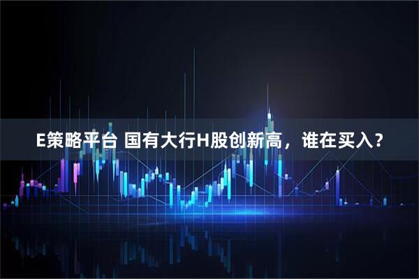 E策略平台 国有大行H股创新高，谁在买入？