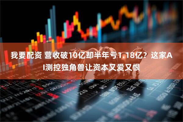 我要配资 营收破10亿却半年亏1.18亿？这家AI测控独角兽让资本又爱又恨